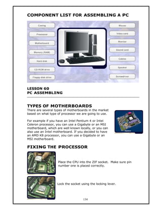 COMPONENT LIST FOR ASSEMBLING A PC




LESSON 60
PC ASSEMBLING


TYPES OF MOTHERBOARDS
There are several types of motherboards in the market
based on what type of processor we are going to use.

For example if you have an Intel Pentium 4 or Intel
Celeron processor, you can use a Gigabyte or an MSI
motherboard, which are well known locally, or you can
also use an Intel motherboard. If you decided to have
an AMD K8 processor, you can use a Gigabyte or an
MSI motherboard.

FIXING THE PROCESSOR


                    Place the CPU into the ZIF socket. Make sure pin
                    number one is placed correctly.




                   Lock the socket using the locking lever.




                                    134
 