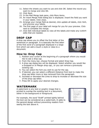 11. Select the sheets you want to use and click OK. Select the record you
       want to merge and click OK.
   12. Click Next.
   13. In the Mail Merge task pane, click More items.
   14. An insert Merge Field dialog box is displayed. Insert the field you want
       in your labels. Click close.
   15. Arrange your merge field as desired, click update all labels, click next,
       and preview your labels.
   16. The first page of your label will merge for you for your preview. Click
       next to complete the merge.
   17. Click Edit individual labels to view all the labels and make any custom
       edits that are needed.

DROP CAP
A drop cap allows you to offset the first letter of the
sentences or paragraph. It is basically the first letter
of the first word of a paragraph displayed in a large
font which can add a touch o style or class to a
document.

How to: Drop Cap
   1. Position your cursor at the beginning of a paragraph where you would
      like to see a drop cap.
   2. From the menu bar, choose Format and select Drop Cap.
   3. A drop cap dialog box will be displayed. Select whether you would like
      a Dropped or In Margin drop cap., or you can remove a previously
      existing cap.
   4. You can select the font you wish to use for the cap.
   5. If desired, you can select a different Distance from text to make the
      drop cap letter more or less removed from the paragraph.
   6. Increase or decrease the Lines to drop to increase or decrease the size
      of the drop cap letter.
   7. Press OK to apply your desired changes.


WATERMARK
A watermark is any text or graphic image that is
printed to overlap the existing text in a document,
either in the background or foreground.

For example, the word “Draft” printed lightly behind
the text can be considered as a watermark. It adds to
the general design without preventing readers from
seeing the text above it.




                                        117
 