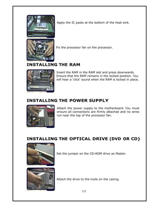 Apply the IC paste at the bottom of the heat sink.




          Fix the processor fan on the processor.




INSTALLING THE RAM
          Insert the RAM in the RAM slot and press downwards.
          Ensure that the RAM remains in the locked position. You
          will hear a ‘click‘ sound when the RAM is locked in place.




INSTALLING THE POWER SUPPLY
          Attach the power supply to the motherboard. You must
          ensure all connections are firmly attached and no wires
          run near the top of the processor fan.




INSTALLING THE OPTICAL DRIVE (DVD OR CD)


          Set the jumper on the CD-ROM drive as Master.




          Attach the drive to the trails on the casing.



                           135
 