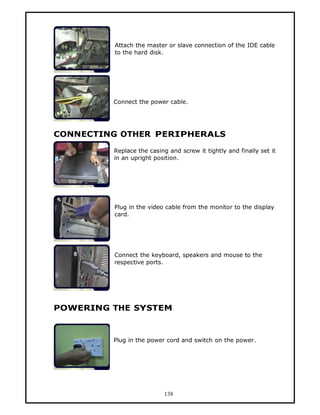 Attach the master or slave connection of the IDE cable
         to the hard disk.




         Connect the power cable.




CONNECTING OTHER PERIPHERALS

         Replace the casing and screw it tightly and finally set it
         in an upright position.




         Plug in the video cable from the monitor to the display
         card.




         Connect the keyboard, speakers and mouse to the
         respective ports.




POWERING THE SYSTEM



         Plug in the power cord and switch on the power.




                           138
 
