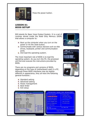 Press the power button.




LESSON 61
BIOS SETUP


BIO stands for Basic Input Output System. It is a set of
routines stored inside the Read Only Memory (ROM)
that allows a computer to:

      Boot up the computer when you turn on the
      power or hit the reset button.
      Communicate with various devices such as disk
      drives, keyboard, printer and communication
      ports.
      And load the operating system.

The most important role of BIOS is to load the
operating system. As you turn the PC, the processor
will find and execute the instructions provided by
BIOS.

There are my programs and versions of BIOS,
depending on the type of motherboard used in a PC.
Although these BIOS interfaces may be slightly
different in appearance, they all have the following
general functions :

      Standard setting
      Advanced setting
      Power management
      Boot Order
      Exit setup




                                     139
 