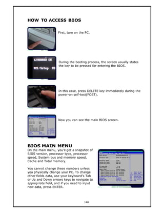 HOW TO ACCESS BIOS

                    First, turn on the PC.




                    During the booting process, the screen usually states
                    the key to be pressed for entering the BIOS.




                    In this case, press DELETE key immediately during the
                    power-on self-test(POST).




                    Now you can see the main BIOS screen.




BIOS MAIN MENU
On the main menu, you’ll get a snapshot of
BIOS version, processor type, processor
speed, System bus and memory speed,
Cache and Total memory.

You cannot change these numbers unless
you physically change your PC. To change
other fields data, use your keyboard’s Tab
or Up and Down arrows keys to navigate to
appropriate field, and if you need to input
new data, press ENTER.




                                      140
 