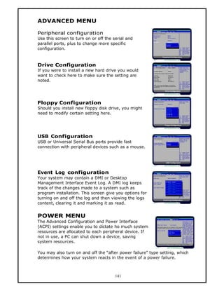 ADVANCED MENU

Peripheral configuration
Use this screen to turn on or off the serial and
parallel ports, plus to change more specific
configuration.



Drive Configuration
If you were to install a new hard drive you would
want to check here to make sure the setting are
noted.




Floppy Configuration
Should you install new floppy disk drive, you might
need to modify certain setting here.




USB Configuration
USB or Universal Serial Bus ports provide fast
connection with peripheral devices such as a mouse.




Event Log configuration
Your system may contain a DMI or Desktop
Management Interface Event Log. A DMI log keeps
track of the changes made to a system such as
program installation. This screen give you options for
turning on and off the log and then viewing the logs
content, clearing it and marking it as read.


POWER MENU
The Advanced Configuration and Power Interface
(ACPI) settings enable you to dictate ho much system
resources are allocated to each peripheral device. If
not in use, a PC can shut down a device, saving
system resources.

You may also turn on and off the “after power failure” type setting, which
determines how your system reacts in the event of a power failure.



                                       141
 