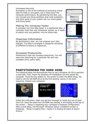 Increases Security
Encryption is one of the methods of protecting critical
data fro theft or corruption, but it slows down the
computer performance. By partitioning the disk, you
can encrypt only those partitions that need protection,
and other parts of your system will run unencrypted
and hence faster.

Making The Computer Faster
A computer can find data faster in a partitioned disk. A
computer finds files and directories quicker as it needs
to search only one partition, not the whole disk.


Organises Information
By partitioning a disk, you can organise your data
logically. The data is arranged in categories according
to different functions or objectives.



Increases Productivity
Partitioning a disk can increase productivity. You will
save time searching for a particular file and may
complete some useful tasks.




PARTITIONING THE HARD DISK
The following steps will demonstrate how to use a Windows XP CD to partition
a hard disk. First, Insert the Windows XP Installation CD and restart the
computer. Press the key stated on the screen to enter the BIOS setup. We
need to set the CD-ROM drive as the first booting device in the boot
sequence. Restart your computer.




Follow the instruction, when you get the message to ‘press any key to boot
from CD’. Once the boot from CD-ROM has started, it will display at the top of
the screen : Setup is inspecting your computer’s hardware configuration.
After a brief delay, the Microsoft “Windows Setup” installation screen is
displayed. “Setup is loading files”, means it is loading all types of device
drivers.”


                                       143
 