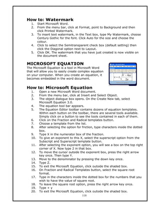 How to: Watermark
   1.    Start Microsoft Word.
   2.    From the menu bar, click at Format, point to Background and then
         click Printed Watermark.
   3.    To insert text watermark, in the Text box, type My Watermark, choose
         Century Gothic for the font. Click Auto for the size and choose the
         colour.
   4.    Click to select the Semitransparent check box (default setting) then
         click the Diagonal option next to Layout.
   5.    Click OK. The watermark that you have just created is now visible on
         the document sheet.

MICROSOFT EQUATION
The Microsoft Equation is a tool in Microsoft Word
that will allow you to easily create complex equation
on your computer. When you create an equation, it
becomes embedded in the word document.


How to: Microsoft Equation
   1.     Open a new Microsoft Word document.
   2.     From the menu bar, click at Insert and Select Object.
   3.     The object dialogue box opens. On the Create New tab, select
          Microsoft Equation 3.0.
   4.     The equation tool bar appears.
   5.     The Equation Editor toolbar contains dozens of equation templates.
          Within each button on the toolbar, there are several tools available.
          Simply click on a button to see the tools contained in each of them.
   6.     Click on the Fraction and Radical templates button.
   7.     Choose a template from the list.
   8.     After selecting the option for friction, type characters inside the dotted
          box.
   9.     Type X in the numerator box of the fraction.
   10.    To give an exponent to this X, select the superscript option from the
          Subscript and Superscript template button.
   11.    After selecting the exponent option, you will see a box on the top right
          corner of X. Now type 2 in that box.
   12.    To move the cursor outside the exponent box, press the right arrow
          key once. Then type Y.
   13.    Move to the denominator by pressing the down key once.
   14.    Type Z.
   15.    To exit the Microsoft Equation, click outside the shaded box.
   16.    On Fraction and Radical Templates button, select the square root
          format.
   17.    Type in the characters inside the dotted box for the numbers that you
          wish to have the value of square root.
   18.    To leave the square root option, press the right arrow key once.
   19.    Type + y
   20.    To exit the Microsoft Equation, click outside the shaded box.
                                         118
 