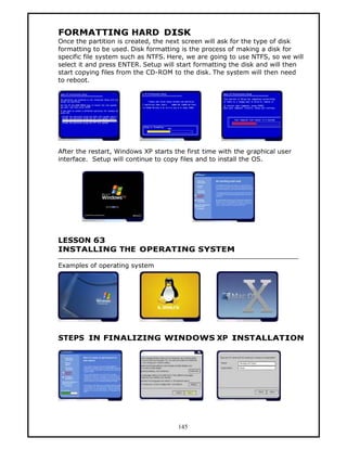 FORMATTING HARD DISK
Once the partition is created, the next screen will ask for the type of disk
formatting to be used. Disk formatting is the process of making a disk for
specific file system such as NTFS. Here, we are going to use NTFS, so we will
select it and press ENTER. Setup will start formatting the disk and will then
start copying files from the CD-ROM to the disk. The system will then need
to reboot.




After the restart, Windows XP starts the first time with the graphical user
interface. Setup will continue to copy files and to install the OS.




LESSON 63
INSTALLING THE OPERATING SYSTEM

Examples of operating system




STEPS IN FINALIZING WINDOWS XP INSTALLATION




                                      145
 