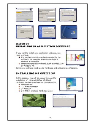 LESSON 64
INSTALLING AN APPLICATION SOFTWARE


If you want to install new application software, you
need to check:
      the hardware requirements demanded by the
      software, for example whether you have a
      Pentium 4 Processor
      other software requirements, such as DirectX 10
      or Windows XP
Some new software need special hardware and software specifications.


INSTALLING MS OFFICE XP
In this session, you will be guided through the
installation of Microsoft Office XP. Check
minimum hardware and system requirements:
       Windows 98
       133 MHz Processor
       24 MB RAM
       245 MB of available hard disk space




                                      146
 