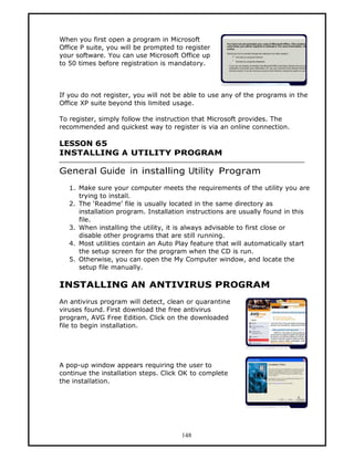 When you first open a program in Microsoft
Office P suite, you will be prompted to register
your software. You can use Microsoft Office up
to 50 times before registration is mandatory.



If you do not register, you will not be able to use any of the programs in the
Office XP suite beyond this limited usage.

To register, simply follow the instruction that Microsoft provides. The
recommended and quickest way to register is via an online connection.

LESSON 65
INSTALLING A UTILITY PROGRAM

General Guide in installing Utility Program
   1. Make sure your computer meets the requirements of the utility you are
      trying to install.
   2. The ‘Readme’ file is usually located in the same directory as
      installation program. Installation instructions are usually found in this
      file.
   3. When installing the utility, it is always advisable to first close or
      disable other programs that are still running.
   4. Most utilities contain an Auto Play feature that will automatically start
      the setup screen for the program when the CD is run.
   5. Otherwise, you can open the My Computer window, and locate the
      setup file manually.

INSTALLING AN ANTIVIRUS PROGRAM
An antivirus program will detect, clean or quarantine
viruses found. First download the free antivirus
program, AVG Free Edition. Click on the downloaded
file to begin installation.




A pop-up window appears requiring the user to
continue the installation steps. Click OK to complete
the installation.




                                      148
 