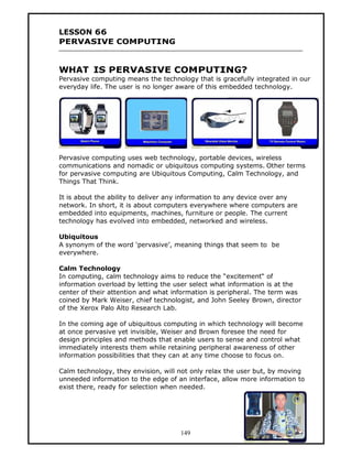 LESSON 66
PERVASIVE COMPUTING


WHAT IS PERVASIVE COMPUTING?
Pervasive computing means the technology that is gracefully integrated in our
everyday life. The user is no longer aware of this embedded technology.




Pervasive computing uses web technology, portable devices, wireless
communications and nomadic or ubiquitous computing systems. Other terms
for pervasive computing are Ubiquitous Computing, Calm Technology, and
Things That Think.

It is about the ability to deliver any information to any device over any
network. In short, it is about computers everywhere where computers are
embedded into equipments, machines, furniture or people. The current
technology has evolved into embedded, networked and wireless.

Ubiquitous
A synonym of the word ‘pervasive’, meaning things that seem to be
everywhere.

Calm Technology
In computing, calm technology aims to reduce the “excitement“ of
information overload by letting the user select what information is at the
center of their attention and what information is peripheral. The term was
coined by Mark Weiser, chief technologist, and John Seeley Brown, director
of the Xerox Palo Alto Research Lab.

In the coming age of ubiquitous computing in which technology will become
at once pervasive yet invisible, Weiser and Brown foresee the need for
design principles and methods that enable users to sense and control what
immediately interests them while retaining peripheral awareness of other
information possibilities that they can at any time choose to focus on.

Calm technology, they envision, will not only relax the user but, by moving
unneeded information to the edge of an interface, allow more information to
exist there, ready for selection when needed.




                                     149
 