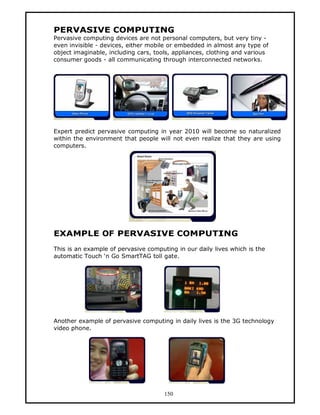 PERVASIVE COMPUTING
Pervasive computing devices are not personal computers, but very tiny -
even invisible - devices, either mobile or embedded in almost any type of
object imaginable, including cars, tools, appliances, clothing and various
consumer goods - all communicating through interconnected networks.




Expert predict pervasive computing in year 2010 will become so naturalized
within the environment that people will not even realize that they are using
computers.




EXAMPLE OF PERVASIVE COMPUTING
This is an example of pervasive computing in our daily lives which is the
automatic Touch ‘n Go SmartTAG toll gate.




Another example of pervasive computing in daily lives is the 3G technology
video phone.




                                      150
 