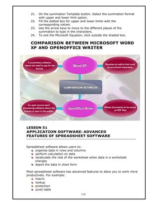 21.   On the summation Template button. Select the summation format
        with upper and lower limit option.
  22.   Fill the dotted box for upper and lower limits with the
        corresponding values.
  23.   Use the arrow keys to move to the different places of the
        summation to type in the characters.
  24.   To exit the Microsoft Equation, click outside the shaded box.

  COMPARISON BETWEEN MICROSOFT WORD
  XP AND OPENOFFICE WRITER




LESSON 51
APPLICATION SOFTWARE: ADVANCED
FEATURES OF SPREADSHEET SOFTWARE


Spreadsheet software allows users to:
     organise data in rows and columns
     perform calculation on data
     recalculate the rest of the worksheet when data in a worksheet
     changes
     depict the data in chart form

Most spreadsheet software has advanced features to allow you to work more
productively. For example:
      macro
      lookup
      protection
      pivot table
                                    119
 