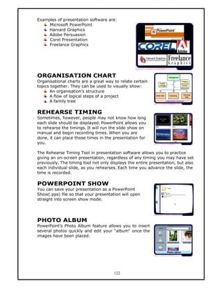 Examples of presentation software are:
     Microsoft PowerPoint
    Harvard Graphics
    Adobe Persuasion
     Corel Presentation
     Freelance Graphics




ORGANISATION CHART
Organisational charts are a great way to relate certain
topics together. They can be used to visually show:
      An organisation’s structure
      A flow of logical steps of a project
      A family tree

REHEARSE TIMING
Sometimes, however, people may not know how long
each slide should be displayed. PowerPoint allows you
to rehearse the timings. It will run the slide show on
manual and begin recording times. When you are
done, it can place those times in the presentation for
you.

The Rehearse Timing Tool in presentation software allows you to practice
giving an on-screen presentation, regardless of any timing you may have set
previously. The timing tool not only displays the entire presentation, but also
each individual slide, as you rehearses. Each time you advance the slide, the
time is recorded.

POWERPOINT SHOW
You can save your presentation as a PowerPoint
Show(.pps) file so that your presentation will open
straight into screen show mode.




PHOTO ALBUM
PowerPoint’s Photo Album feature allows you to insert
several photos quickly and edit your “album“ once the
images have been placed.




                                      122
 