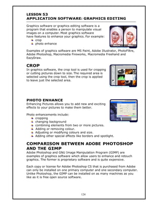 LESSON 53
APPLICATION SOFTWARE: GRAPHICS EDITING

Graphics software or graphics editing software is a
program that enables a person to manipulate visual
images on a computer. Most graphics software
have features to enhance your graphics. For example:
      crop
      photo enhance

Examples of graphics software are MS Paint, Adobe Illustrator, PhotoFiltre,
Adobe Photoshop, Macromedia Fireworks, Macromedia Freehand and
EazyDraw.

CROP
In graphics software, the crop tool is used for cropping
or cutting pictures down to size. The required area is
selected using the crop tool, then the crop is applied
to leave just the selected area.




PHOTO ENHANCE
Enhancing Pictures allows you to add new and exciting
effects to your pictures to make them better.

Photo enhancements include:
      cropping
      changing background
      combining elements from two or more pictures.
      Adding or removing colour.
      Adjusting or modifying colours and size.
      Adding other special effects like borders and spotlight.

COMPARISON BETWEEN ADOBE PHOTOSHOP
AND THE GIMP
Adobe Photoshop and GNU Image Manipulation Program (GIMP) are
examples of graphics software which allow users to enhance and retouch
graphics. The former is proprietary software and is quite expensive.

Each copy or license for Adobe Photoshop CS that is purchased from Adobe
can only be installed on one primary computer and one secondary computer.
Unlike Photoshop, the GIMP can be installed on as many machines as you
like as it is free open source software.




                                      124
 