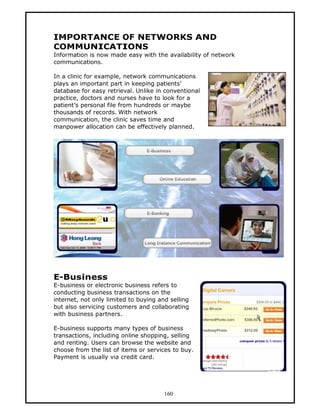 IMPORTANCE OF NETWORKS AND
COMMUNICATIONS
Information is now made easy with the availability of network
communications.

In a clinic for example, network communications
plays an important part in keeping patients’
database for easy retrieval. Unlike in conventional
practice, doctors and nurses have to look for a
patient’s personal file from hundreds or maybe
thousands of records. With network
communication, the clinic saves time and
manpower allocation can be effectively planned.




E-Business
E-business or electronic business refers to
conducting business transactions on the
internet, not only limited to buying and selling
but also servicing customers and collaborating
with business partners.

E-business supports many types of business
transactions, including online shopping, selling
and renting. Users can browse the website and
choose from the list of items or services to buy.
Payment is usually via credit card.




                                       160
 