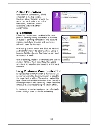 Online Education
With network connections, online
education is made possible.
Students at any location around the
world can participate in an online
classroom, download tutorial
questions and submit their
assignments.

E-Banking
E-banking or electronic banking is the most
popular banking facility nowadays. It handles
all types of banking transactions like account
management, fund transfer and payments
primarily over the internet.

User can pay bills, check the account balance
and transfer money to other parties, using e-
banking facilities twenty four hours a day and
seven days a week.

With e-banking, most of the transactions can be
done at home or from the office, thus users
save time on traveling and queuing at the bank
counters.

Long Distance Communication
Long distance communication is made easy via
network availability. Communication is possible
via voice, text or video. The cost of having this
type of communication is cheaper than making a
normal phone call and definitely faster and more
effective than corresponding via letters of fax.

In business, important decisions can effectively
made through video conference meeting.




                                      161
 
