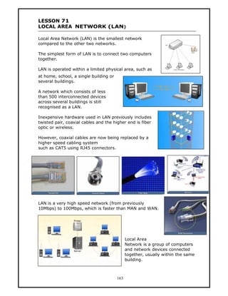 LESSON 71
LOCAL AREA NETWORK (LAN)

Local Area Network (LAN) is the smallest network
compared to the other two networks.

The simplest form of LAN is to connect two computers
together.

LAN is operated within a limited physical area, such as
at home, school, a single building or
several buildings.

A network which consists of less
than 500 interconnected devices
across several buildings is still
recognised as a LAN.

Inexpensive hardware used in LAN previously includes
twisted pair, coaxial cables and the higher end is fiber
optic or wireless.

However, coaxial cables are now being replaced by a
higher speed cabling system
such as CAT5 using RJ45 connectors.




LAN is a very high speed network (from previously
10Mbps) to 100Mbps, which is faster than MAN and WAN.




                                              Local Area
                                              Network is a group of computers
                                              and network devices connected
                                              together, usually within the same
                                              building.



                                        163
 