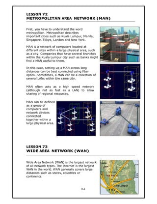 LESSON 72
METROPOLITAN AREA NETWORK (MAN)


First, you have to understand the word
metropolitan. Metropolitan describes
important cities such as Kuala Lumpur, Manila,
Singapore, Tokyo, London and New York.

MAN is a network of computers located at
different sites within a large physical area, such
as a city. Companies that have several branches
within the Kuala Lumpur city such as banks might
find a MAN useful to them.

In this case, setting up a MAN across long
distances can be best connected using fiber
optics. Sometimes, a MAN can be a collection of
several LANs within the same city.

MAN often acts as a high speed network
(although not as fast as a LAN) to allow
sharing of regional resources.

MAN can be defined
as a group of
computers and
network devices
connected
together within a
large physical area.




LESSON 73
WIDE AREA NETWORK (WAN)


Wide Area Network (WAN) is the largest network
of all network types. The Internet is the largest
WAN in the world. WAN generally covers large
distances such as states, countries or
continents.



                                     164
 