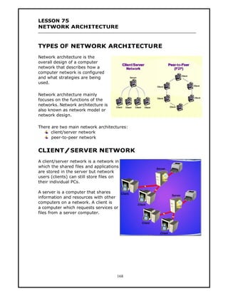 LESSON 75
NETWORK ARCHITECTURE



TYPES OF NETWORK ARCHITECTURE
Network architecture is the
overall design of a computer
network that describes how a
computer network is configured
and what strategies are being
used.

Network architecture mainly
focuses on the functions of the
networks. Network architecture is
also known as network model or
network design.

There are two main network architectures:
      client/server network
      peer-to-peer network


CLIENT/SERVER NETWORK
A client/server network is a network in
which the shared files and applications
are stored in the server but network
users (clients) can still store files on
their individual PCs.

A server is a computer that shares
information and resources with other
computers on a network. A client is
a computer which requests services or
files from a server computer.




                                       168
 