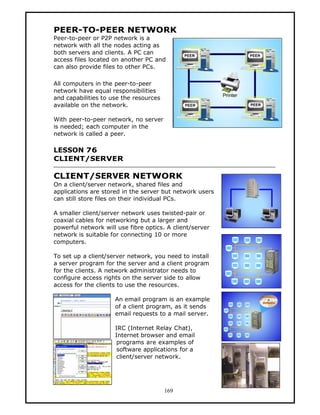 PEER-TO-PEER NETWORK
Peer-to-peer or P2P network is a
network with all the nodes acting as
both servers and clients. A PC can
access files located on another PC and
can also provide files to other PCs.

All computers in the peer-to-peer
network have equal responsibilities
and capabilities to use the resources
available on the network.

With peer-to-peer network, no server
is needed; each computer in the
network is called a peer.

LESSON 76
CLIENT/SERVER

CLIENT/SERVER NETWORK
On a client/server network, shared files and
applications are stored in the server but network users
can still store files on their individual PCs.

A smaller client/server network uses twisted-pair or
coaxial cables for networking but a larger and
powerful network will use fibre optics. A client/server
network is suitable for connecting 10 or more
computers.

To set up a client/server network, you need to install
a server program for the server and a client program
for the clients. A network administrator needs to
configure access rights on the server side to allow
access for the clients to use the resources.

                     An email program is an example
                     of a client program, as it sends
                     email requests to a mail server.

                     IRC (Internet Relay Chat),
                     Internet browser and email
                      programs are examples of
                      software applications for a
                      client/server network.




                                        169
 