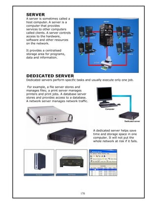 SERVER
A server is sometimes called a
host computer. A server is a
computer that provides
services to other computers
called clients. A server controls
access to the hardware,
software and other resources
on the network.

It provides a centralised
storage area for programs,
data and information.




DEDICATED SERVER
Dedicated servers perform specific tasks and usually execute only one job.

 For example, a file server stores and
manages files; a print server manages
printers and print jobs. A database server
stores and provides access to a database.
A network server manages network traffic.




                                              A dedicated server helps save
                                              time and storage space in one
                                              computer. It will not put the
                                              whole network at risk if it fails.




                                     170
 