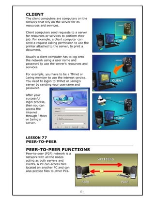 CLIENT
The client computers are computers on the
network that rely on the server for its
resources and services.

Client computers send requests to a server
for resources or services to perform their
job. For example, a client computer can
send a request asking permission to use the
printer attached to the server, to print a
document.

Usually a client computer has to log onto
the network using a user name and
password to use the server’s resources and
services.

For example, you have to be a TMnet or
Jaring member to use the internet service.
You need to logon to TMnet or Jaring’s
server by sending your username and
password.

After your
successful
login process,
then you can
access the
internet
through TMnet
or Jaring’s
server.




LESSON 77
PEER-TO-PEER

PEER-TO-PEER FUNCTIONS
Peer-to-peer (P2P) network is a
network with all the nodes
acting as both servers and
clients. A PC can access files
located on another PC and can
also provide files to other PCs.




                                     171
 