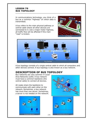 LESSON 79
BUS TOPOLOGY


In communications technology, you think of a
bus as a common “highway” on which data is
transmitted.

A bus refers to the main physical pathway or
central cable where all other devices are
connected to it. Like a major motor highway,
all traffic flow will be affected if this main
“road” is broken.




A bus topology consists of a single central cable to which all computers and
other devices connect. A bus topology is also known as a bus network.

DESCRIPTION OF BUS TOPOLOGY
Bus networks are very common in Local
Area Networks (LAN). A bus network
must have a common backbone (the
central cable) to connect all devices.

All nodes share the backbone to
communicate with each other on the
network. Sometimes, a bus network
has more than one server. Sometimes,
a server is not needed on the network.




                                      175
 
