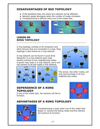 DISADVANTAGES OF BUS TOPOLOGY
      If the backbone fails, the entire bus network will be affected.
      Network speed decreases when the number of nodes increases.
      Troubleshooting is difficult when one of the nodes fails.




LESSON 80
RING TOPOLOGY


A ring topology consists of all computers and
other devices that are connected in a loop. Ring
topology is also known as a ring network.

A ring network can be found in Local Area
Networks. In a ring network each node
directly connect to two neighbouring nodes.
A server may exist in a ring network, but it will
not connect to all the nodes in the network.



                                                 The server, like other nodes, will
                                                 only communicate to its two
                                                 neighbouring nodes.




DEPENDENCE OF A RING
TOPOLOGY
If one of the nodes fails, the network will fail to
function.


ADVANTAGES OF A RING TOPOLOGY

                        Troubleshooting is easy when one of the nodes fails.
                        Repair or remove the failing nodes and the network
                        will continue to function.



                                        177
 