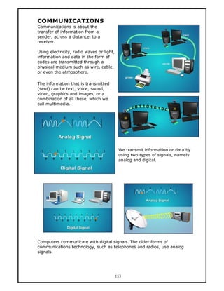 COMMUNICATIONS
Communications is about the
transfer of information from a
sender, across a distance, to a
receiver.

Using electricity, radio waves or light,
information and data in the form of
codes are transmitted through a
physical medium such as wire, cable,
or even the atmosphere.

The information that is transmitted
(sent) can be text, voice, sound,
video, graphics and images, or a
combination of all these, which we
call multimedia.




                                            We transmit information or data by
                                            using two types of signals, namely
                                            analog and digital.




Computers communicate with digital signals. The older forms of
communications technology, such as telephones and radios, use analog
signals.




                                           153
 