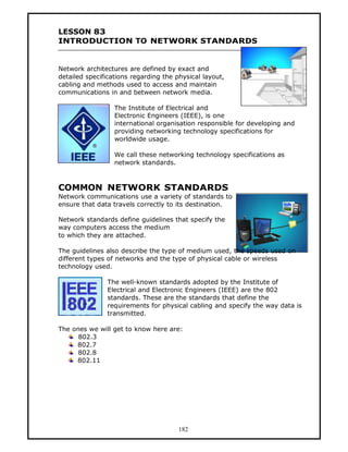 LESSON 83
INTRODUCTION TO NETWORK STANDARDS


Network architectures are defined by exact and
detailed specifications regarding the physical layout,
cabling and methods used to access and maintain
communications in and between network media.

                  The Institute of Electrical and
                  Electronic Engineers (IEEE), is one
                  international organisation responsible for developing and
                  providing networking technology specifications for
                  worldwide usage.

                  We call these networking technology specifications as
                  network standards.



COMMON NETWORK STANDARDS
Network communications use a variety of standards to
ensure that data travels correctly to its destination.

Network standards define guidelines that specify the
way computers access the medium
to which they are attached.

The guidelines also describe the type of medium used, the speeds used on
different types of networks and the type of physical cable or wireless
technology used.

               The well-known standards adopted by the Institute of
               Electrical and Electronic Engineers (IEEE) are the 802
               standards. These are the standards that define the
               requirements for physical cabling and specify the way data is
               transmitted.

The ones we will get to know here are:
      802.3
     802.7
      802.8
     802.11




                                       182
 