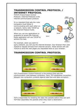 TRANSMISSION CONTROL PROTOCOL /
INTERNET PROTOCOL
TCP/IP (Transmission Control
Protocol / Internet Protocol) is the
internet communication protocol.

It is a standard that sets the rules
computers must follow in
communicating with each other on
a network. Some refer TCP/IP as
the Internet Protocol Suite.

When you use any applications or
programs to access the Internet,
these application will use TCP/IP to
achieve the task.

For example, when you want to
surf a network, you will use the internet browser. Your browser then uses
TCP/IP to request services from Internet servers. These servers will use
TCP/IP to send the web pages you requested back to your browser.

TRANSMISSION CONTROL PROTOCOL




TCP (Transmission Control Protocol) is the protocol that sets the
communication rules between computers. Here, TCP establishes connection
between two computers, protects against data loss and data corruption.




TCP is responsible for breaking the data into packets before they are sent.
TCP then assembles the packets when they reach a destination.
                                       187
 