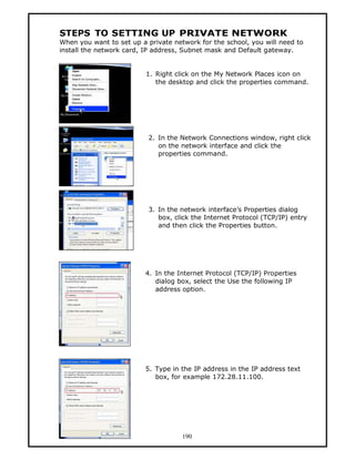 STEPS TO SETTING UP PRIVATE NETWORK
When you want to set up a private network for the school, you will need to
install the network card, IP address, Subnet mask and Default gateway.


                          1. Right click on the My Network Places icon on
                             the desktop and click the properties command.




                           2. In the Network Connections window, right click
                              on the network interface and click the
                              properties command.




                           3. In the network interface’s Properties dialog
                              box, click the Internet Protocol (TCP/IP) entry
                              and then click the Properties button.




                          4. In the Internet Protocol (TCP/IP) Properties
                             dialog box, select the Use the following IP
                             address option.




                          5. Type in the IP address in the IP address text
                             box, for example 172.28.11.100.




                                     190
 