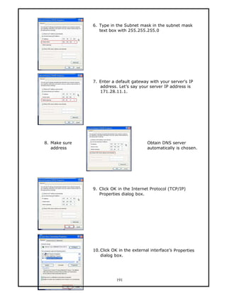 6. Type in the Subnet mask in the subnet mask
                  text box with 255.255.255.0




               7. Enter a default gateway with your server’s IP
                  address. Let’s say your server IP address is
                  171.28.11.1.




8. Make sure                             Obtain DNS server
   address                               automatically is chosen.




               9. Click OK in the Internet Protocol (TCP/IP)
                  Properties dialog box.




               10.Click OK in the external interface’s Properties
                  dialog box.




                          191
 