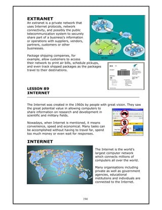 EXTRANET
An extranet is a private network that
uses Internet protocols, network
connectivity, and possibly the public
telecommunication system to securely
share part of a business’s information
or operations with suppliers, vendors,
partners, customers or other
businesses.

Package shipping companies, for
example, allow customers to access
their network to print air bills, schedule pickups,
and even track shipped packages as the packages
travel to their destinations.




LESSON 89
INTERNET


The Internet was created in the 1960s by people with great vision. They saw
the great potential value in allowing computers to
share information on research and development in
scientific and military fields.

Nowadays, when Internet is mentioned, it means
convenience, speed and economical. Many tasks can
be accomplished without having to travel far, spend
too much money or even wait for responses.

INTERNET
                                              The Internet is the world’s
                                              largest computer network
                                              which connects millions of
                                              computers all over the world.

                                              Many organisations including
                                              private as well as government
                                              agencies, educational
                                              institutions and individuals are
                                              connected to the Internet.




                                      194
 