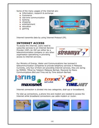 Some of the many usages of the Internet are:
     Information; research & exchange
     Commerce
     real time communication
     banking
     shopping
     entertainment
     education
     gaming



Internet transmits data by using Internet Protocol (IP).


INTERNET ACCESS
To access the Internet, users need to
subscribe services to an Internet Service
Provider (ISP). An ISP can either be a
telecommunication company or any other
organisation specialising in providing
access to Internet services.


Our Ministry of Energy, Water and Communications has licensed 6
telecommunication companies to provide telephony services in Malaysia.
Currently, only four of them are providing Internet services, they are Jaring
by MIMOS, TMnet by Telekom Malaysia Berhad, Maxisnet by Maxis
Communications Bhd and Time.net by Time dotcom Berhad.




Internet connection is divided into two categories; dial-up or broadband.

For dial-up connections, a phone line and modem are needed to access the
Internet while broadband connections use cable modem or router.




                                      195
 
