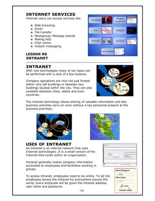 INTERNET SERVICES
Internet users can access services like:

      Web browsing
      Email
      File transfer
      Newsgroup; Message boards
      Mailing lists
      Chat rooms
      Instant messaging.

LESSON 90
INTRANET

INTRANET
With new technologies many of our tasks can
be performed with a click of a few buttons.

Company operations are now not just limited
within very tall buildings or between two
buildings located within the city. They are also
available between cities, states and even
countries.

The intranet technology allows sharing of valuable information and lets
business activities carry on even without a key personnel present at the
business premises.




USES OF INTRANET
An Intranet is an internal network that uses
Internet technologies. It is a small version of the
Internet that exists within an organisation.

Intranet generally makes company information
accessible to employees and facilitates working in
groups.

To access intranet, employees need to be online. To let the
employees access the intranet fro everywhere around the
world, every employee will be given the intranet address,
user name and password.
                                     196
 