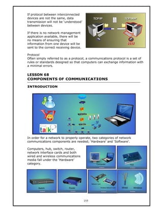 If protocol between interconnected
devices are not the same, data
transmission will not be ‘understood’
between devices.

If there is no network management
application available, there will be
no means of ensuring that
information from one device will be
sent to the correct receiving device.

Protocol
Often simply referred to as a protocol, a communications protocol is a set of
rules or standards designed so that computers can exchange information with
a minimal errors.


LESSON 68
COMPONENTS OF COMMUNICATIONS

INTRODUCTION




In order for a network to properly operate, two categories of network
communications components are needed; ‘Hardware’ and ‘Software’.

Computers, hub, switch, router,
network interface cards and both
wired and wireless communications
media fall under the ‘Hardware’
category.




                                        155
 