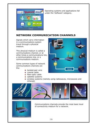 Operating systems and applications fall
                                  under the ‘Software’ category.




NETWORK COMMUNICATION CHANNELS
Signals which carry information
in a communications system
travel through a physical
medium.

This physical medium is called a
communications channel, or at
other times a communications link,
a communications line, or a
communications medium.

Some common types of network
communications channels are
the:
          twisted-pair wire
           coaxial cable
          fiber-optic cable
           satellite systems
          wireless systems (namely using radiowaves, microwaves and
          infrared)




                    Communications channels provide the most basic level
                    of connectivity medium for a network.




                                       156
 