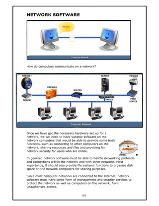 NETWORK SOFTWARE




How do computers communicate on a network?




Once we have got the necessary hardware set up for a
network, we will need to have suitable software on the
network computers that would be able to provide some basic
functions, such as connecting to other computers on the
network, sharing resources and files and providing for
network security for users who are online.

In general, network software must be able to handle networking protocols
and connections within the network and with other networks. Most
importantly, it should also provide file systems functions to organise disk
space on the network computers for sharing purposes.

Since most computer networks are connected to the Internet, network
software must have some form of management and security services to
protect the network as well as computers on the network, from
unauthorised access.


                                      158
 