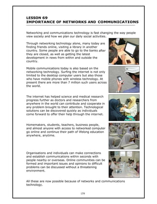LESSON 69
IMPORTANCE OF NETWORKS AND COMMUNICATIONS


Networking and communications technology is fast changing the way people
view society and how we plan our daily social activities.

Through networking technology alone, many today are
finding friends online, visiting a library in another
country. Some people are able to go to the banks after
they are closed, as well as getting the latest
development in news from within and outside the
country.

Mobile communications today is also based on the
networking technology. Surfing the internet is not only
limited to the desktop computer users but also those
who have mobile phones with wireless technology. At
present there are more than 7 million such users across
the world.


The internet has helped science and medical research
progress further as doctors and researchers from
anywhere in the world can contribute and cooperate in
any problem brought to their attention. Technological
solutions can be discovered quickly as individuals
come forward to offer their help through the internet.


Homemakers, students, teachers, business people,
and almost anyone with access to networked computer
go online and continue their path of lifelong education
anywhere, anytime.




Organisations and individuals can make connections
and establish communications within seconds with
people nearby or overseas. Online communities can be
formed and important issues and opinions to difficult
problems can be discussed without a threatening
environment.


All these are now possible because of networks and communications
technology.


                                     159
 
