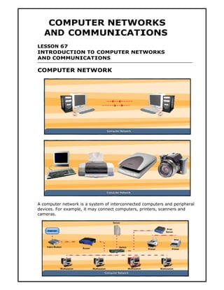 COMPUTER NETWORKS
   AND COMMUNICATIONS
LESSON 67
INTRODUCTION TO COMPUTER NETWORKS
AND COMMUNICATIONS

COMPUTER NETWORK




A computer network is a system of interconnected computers and peripheral
devices. For example, it may connect computers, printers, scanners and
cameras.




                                    151
 