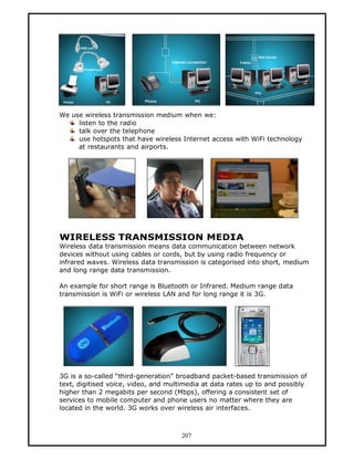 We use wireless transmission medium when we:
     listen to the radio
     talk over the telephone
     use hotspots that have wireless Internet access with WiFi technology
     at restaurants and airports.




WIRELESS TRANSMISSION MEDIA
Wireless data transmission means data communication between network
devices without using cables or cords, but by using radio frequency or
infrared waves. Wireless data transmission is categorised into short, medium
and long range data transmission.

An example for short range is Bluetooth or Infrared. Medium range data
transmission is WiFi or wireless LAN and for long range it is 3G.




3G is a so-called “third-generation” broadband packet-based transmission of
text, digitised voice, video, and multimedia at data rates up to and possibly
higher than 2 megabits per second (Mbps), offering a consistent set of
services to mobile computer and phone users no matter where they are
located in the world. 3G works over wireless air interfaces.



                                      207
 