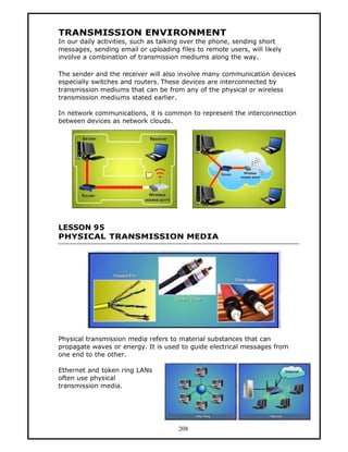TRANSMISSION ENVIRONMENT
In our daily activities, such as talking over the phone, sending short
messages, sending email or uploading files to remote users, will likely
involve a combination of transmission mediums along the way.

The sender and the receiver will also involve many communication devices
especially switches and routers. These devices are interconnected by
transmission mediums that can be from any of the physical or wireless
transmission mediums stated earlier.

In network communications, it is common to represent the interconnection
between devices as network clouds.




LESSON 95
PHYSICAL TRANSMISSION MEDIA




Physical transmission media refers to material substances that can
propagate waves or energy. It is used to guide electrical messages from
one end to the other.

Ethernet and token ring LANs
often use physical
transmission media.




                                      208
 