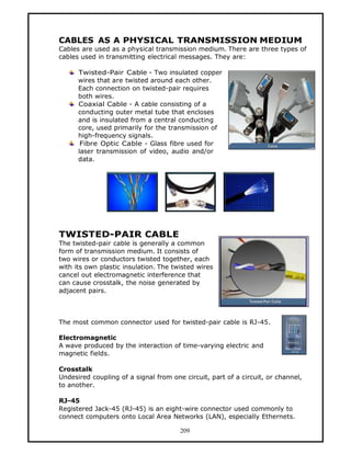 CABLES AS A PHYSICAL TRANSMISSION MEDIUM
Cables are used as a physical transmission medium. There are three types of
cables used in transmitting electrical messages. They are:

      Twisted-Pair Cable - Two insulated copper
      wires that are twisted around each other.
      Each connection on twisted-pair requires
      both wires.
      Coaxial Cable - A cable consisting of a
      conducting outer metal tube that encloses
      and is insulated from a central conducting
      core, used primarily for the transmission of
      high-frequency signals.
       Fibre Optic Cable - Glass fibre used for
      laser transmission of video, audio and/or
      data.




TWISTED-PAIR CABLE
The twisted-pair cable is generally a common
form of transmission medium. It consists of
two wires or conductors twisted together, each
with its own plastic insulation. The twisted wires
cancel out electromagnetic interference that
can cause crosstalk, the noise generated by
adjacent pairs.



The most common connector used for twisted-pair cable is RJ-45.

Electromagnetic
A wave produced by the interaction of time-varying electric and
magnetic fields.

Crosstalk
Undesired coupling of a signal from one circuit, part of a circuit, or channel,
to another.

RJ-45
Registered Jack-45 (RJ-45) is an eight-wire connector used commonly to
connect computers onto Local Area Networks (LAN), especially Ethernets.

                                       209
 