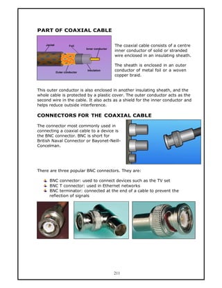 PART OF COAXIAL CABLE


                                       The coaxial cable consists of a centre
                                       inner conductor of solid or stranded
                                       wire enclosed in an insulating sheath.

                                       The sheath is enclosed in an outer
                                       conductor of metal foil or a woven
                                       copper braid.


This outer conductor is also enclosed in another insulating sheath, and the
whole cable is protected by a plastic cover. The outer conductor acts as the
second wire in the cable. It also acts as a shield for the inner conductor and
helps reduce outside interference.

CONNECTORS FOR THE COAXIAL CABLE

The connector most commonly used in
connecting a coaxial cable to a device is
the BNC connector. BNC is short for
British Naval Connector or Bayonet-Neill-
Concelman.




There are three popular BNC connectors. They are:

      BNC connector: used to connect devices such as the TV set
      BNC T connector: used in Ethernet networks
      BNC terminator: connected at the end of a cable to prevent the
      reflection of signals




                                      211
 