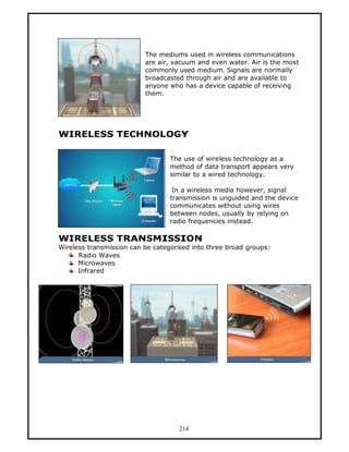 The mediums used in wireless communications
                          are air, vacuum and even water. Air is the most
                          commonly used medium. Signals are normally
                          broadcasted through air and are available to
                          anyone who has a device capable of receiving
                          them.




WIRELESS TECHNOLOGY

                                  The use of wireless technology as a
                                  method of data transport appears very
                                  similar to a wired technology.

                                   In a wireless media however, signal
                                  transmission is unguided and the device
                                  communicates without using wires
                                  between nodes, usually by relying on
                                  radio frequencies instead.

WIRELESS TRANSMISSION
Wireless transmission can be categorised into three broad groups:
      Radio Waves
      Microwaves
      Infrared




                                     214
 