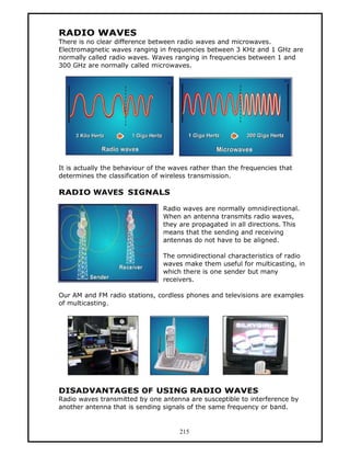 RADIO WAVES
There is no clear difference between radio waves and microwaves.
Electromagnetic waves ranging in frequencies between 3 KHz and 1 GHz are
normally called radio waves. Waves ranging in frequencies between 1 and
300 GHz are normally called microwaves.




It is actually the behaviour of the waves rather than the frequencies that
determines the classification of wireless transmission.

RADIO WAVES SIGNALS

                                 Radio waves are normally omnidirectional.
                                 When an antenna transmits radio waves,
                                 they are propagated in all directions. This
                                 means that the sending and receiving
                                 antennas do not have to be aligned.

                                 The omnidirectional characteristics of radio
                                 waves make them useful for multicasting, in
                                 which there is one sender but many
                                 receivers.

Our AM and FM radio stations, cordless phones and televisions are examples
of multicasting.




DISADVANTAGES OF USING RADIO WAVES
Radio waves transmitted by one antenna are susceptible to interference by
another antenna that is sending signals of the same frequency or band.


                                      215
 