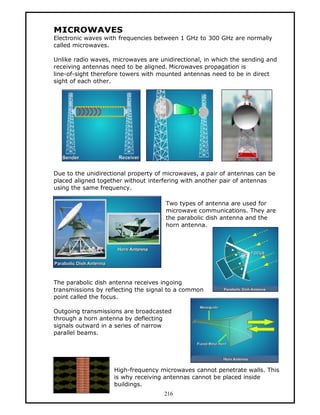 MICROWAVES
Electronic waves with frequencies between 1 GHz to 300 GHz are normally
called microwaves.

Unlike radio waves, microwaves are unidirectional, in which the sending and
receiving antennas need to be aligned. Microwaves propagation is
line-of-sight therefore towers with mounted antennas need to be in direct
sight of each other.




Due to the unidirectional property of microwaves, a pair of antennas can be
placed aligned together without interfering with another pair of antennas
using the same frequency.

                                     Two types of antenna are used for
                                     microwave communications. They are
                                     the parabolic dish antenna and the
                                     horn antenna.




The parabolic dish antenna receives ingoing
transmissions by reflecting the signal to a common
point called the focus.

Outgoing transmissions are broadcasted
through a horn antenna by deflecting
signals outward in a series of narrow
parallel beams.




                    High-frequency microwaves cannot penetrate walls. This
                    is why receiving antennas cannot be placed inside
                    buildings.
                                     216
 