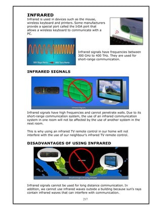 INFRARED
Infrared is used in devices such as the mouse,
wireless keyboard and printers. Some manufacturers
provide a special port called the IrDA port that
allows a wireless keyboard to communicate with a
PC.




                                  Infrared signals have frequencies between
                                  300 GHz to 400 THz. They are used for
                                  short-range communication.



INFRARED SIGNALS




Infrared signals have high frequencies and cannot penetrate walls. Due to its
short-range communication system, the use of an infrared communication
system in one room will not be affected by the use of another system in the
next room.

This is why using an infrared TV remote control in our home will not
interfere with the use of our neighbour’s infrared TV remote control.

DISADVANTAGES OF USING INFRARED




Infrared signals cannot be used for long distance communication. In
addition, we cannot use infrared waves outside a building because sun’s rays
contain infrared waves that can interfere with communication.

                                      217
 