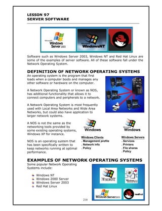 LESSON 97
SERVER SOFTWARE




Software such as Windows Server 2003, Windows NT and Red Hat Linux are
some of the examples of server software. All of these software fall under the
Network Operating System.

DEFINITION OF NETWORK OPERATING SYSTEMS
An operating system is the program that first
loads when a computer boots and manages any
other software or hardware on the computer.

A Network Operating System or known as NOS,
has additional functionality that allows it to
connect computers and peripherals to a network.

A Network Operating System is most frequently
used with Local Area Networks and Wide Area
Networks, but could also have application to
larger network systems.

A NOS is not the same as the
networking tools provided by
some existing operating systems,
Windows XP for instance.

NOS is an operating system that
has been specifically written to
keep networks running at optimal
performance.

EXAMPLES OF NETWORK OPERATING SYSTEMS
Some popular Network Operating
Systems include:

      Windows NT
      Windows 2000 Server
      Windows Server 2003
      Red Hat Linux



                                     218
 