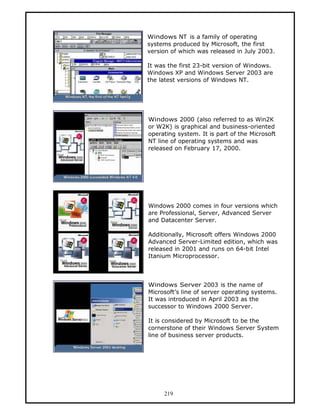 Windows NT is a family of operating
systems produced by Microsoft, the first
version of which was released in July 2003.

It was the first 23-bit version of Windows.
Windows XP and Windows Server 2003 are
the latest versions of Windows NT.




Windows 2000 (also referred to as Win2K
or W2K) is graphical and business-oriented
operating system. It is part of the Microsoft
NT line of operating systems and was
released on February 17, 2000.




Windows 2000 comes in four versions which
are Professional, Server, Advanced Server
and Datacenter Server.

Additionally, Microsoft offers Windows 2000
Advanced Server-Limited edition, which was
released in 2001 and runs on 64-bit Intel
Itanium Microprocessor.



Windows Server 2003 is the name of
Microsoft’s line of server operating systems.
It was introduced in April 2003 as the
successor to Windows 2000 Server.

It is considered by Microsoft to be the
cornerstone of their Windows Server System
line of business server products.




     219
 